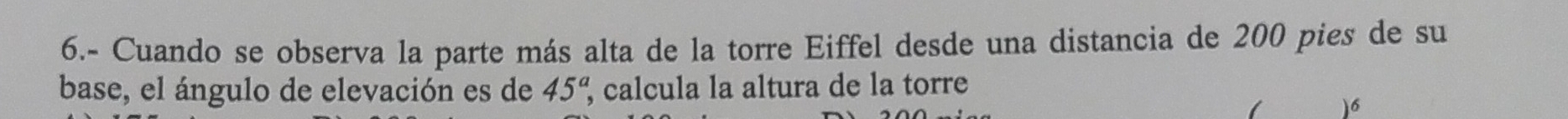 6.- Cuando se observa la parte más alta de la torre Eiffel desde una distancia de 200 pies de su 
base, el ángulo de elevación es de 45^a, calcula la altura de la torre 
1 )6