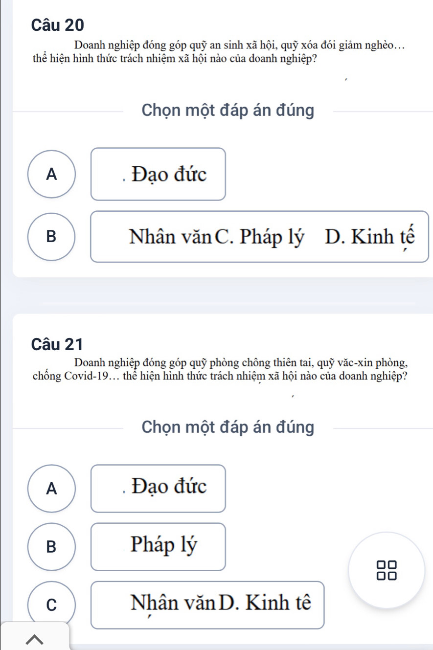 Doanh nghiệp đóng góp quỹ an sinh xã hội, quỹ xóa đói giảm nghèo...
thể hiện hình thức trách nhiệm xã hội nào của doanh nghiệp?
Chọn một đáp án đúng
A Đạo đức
B Nhân văn C. Pháp lý D. Kinh tế
Câu 21
Doanh nghiệp đóng góp quỹ phòng chông thiên tai, quỹ văc-xin phòng,
chống Covid-19... thể hiện hình thức trách nhiệm xã hội nào của doanh nghiệp?
Chọn một đáp án đúng
A Đạo đức
B Pháp lý
C Nhân văn D. Kinh tê