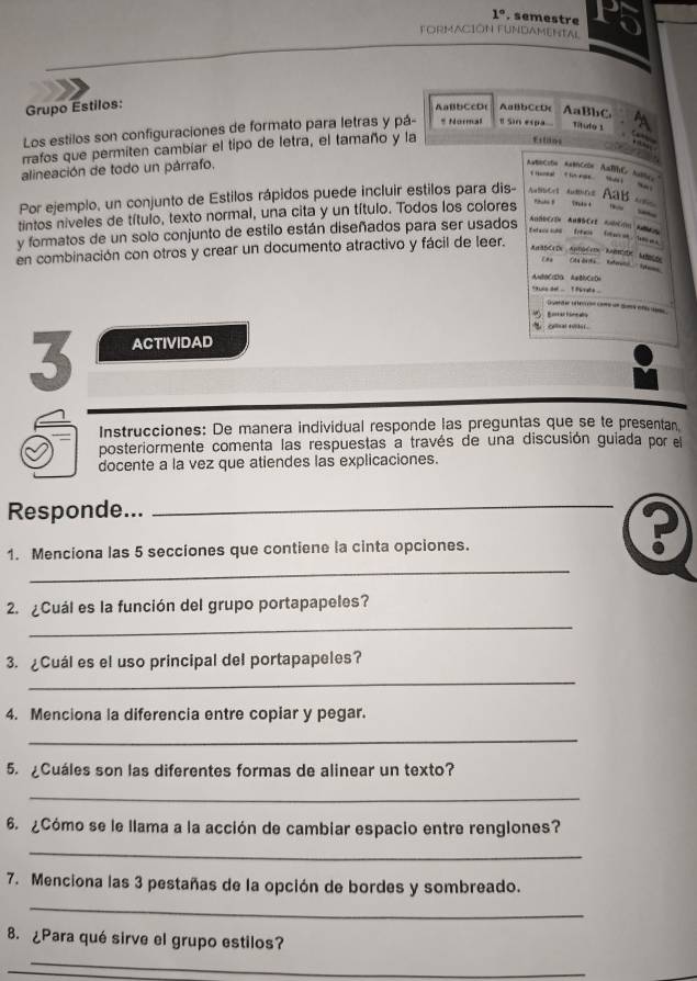 1°. semestre
FORMACION FUNDAMENTAL
Grupo Estilos:
AaBbCcD AaBbCcD< AaBbC
Los estilos son configuraciones de formato para letras y pá- * Normal π sin expa Tituto 1
rrafos que permiten cambíar el tipo de letra, el tamaño y la
       
Ettaos
alineación de todo un párrafo.
Por ejemplo, un conjunto de Estilos rápidos puede incluir estilos para dis- Aubbert Ams AaB  
tintos niveles de título, texto normal, una cita y un título. Todos los colores Phiti f
y formatos de un solo conjunto de estilo están diseñados para ser usados
AnBDCrD AaBBCr2 AbCm Acs
t     e   e    a  
en combinación con otros y crear un documento atractivo y fácil de leer.
AnaBCcDe  Antéri Ancde Ance E    drt   'a   e 
=aCDa A=BC=D
` aune de .   T Pa rate 
D ede  oS e 
  
 CH 1
3 ACTIVIDAD
Instrucciones: De manera individual responde las preguntas que se te presentan.
posteriormente comenta las respuestas a través de una discusión guiada por el
docente a la vez que atiendes las explicaciones.
Responde..._
_
1. Menciona las 5 secciones que contiene la cinta opciones.
?
_
2. ¿Cuál es la función del grupo portapapeles?
_
3. ¿Cuál es el uso principal del portapapeles?
4. Menciona la diferencia entre copiar y pegar.
_
5. ¿Cuáles son las diferentes formas de alinear un texto?
_
6. ¿Cómo se le llama a la acción de cambiar espacio entre renglones?
_
_
7. Menciona las 3 pestañas de la opción de bordes y sombreado.
8. ¿Para qué sirve el grupo estilos?
_
_