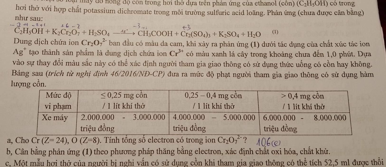 Đại máy đồ nông độ cồn trong hơi thở dựa trên phản ứng của ethanol (côn) (C_2H_5OH) có trong
hơi thở với hợp chất potassium dichromate trong môi trường sulfuric acid loãng. Phản ứng (chưa được cân bằng)
như sau:
2+1-2+
C2H₅OH + K₂Cl₂O7+ H₂SO₄ —“→ CH₃COOH + Cl₂(SO₄)₃+ K₂SO₄ + H₂O (1)
Dung dịch chứa ion Cr_2O_7^((2-) ban đầu có màu da cam, khi xảy ra phản ứng (1) dưới tác dụng của chất xúc tác ion
Ag* tạo thành sản phẩm là dung dịch chứa ion Cr^3+) có màu xanh lá cây trong khoảng chưa đến 1,0 phút. Dựa
vào sự thay đổi màu sắc này có thể xác định người tham gia giao thông có sử dụng thức uống có cồn hay không.
Bảng sau (trích từ nghị định 46/2016/NĐ-CP) đưa ra mức độ phạt người tham gia giao thông có sử dụng hàm
lượng cồn.
a, Cho Cr (Z=24),O(Z=8). Tính tổng số electron có trong ion Cr_2O_7^(2-) ?
b, Cân bằng phản ứng (1) theo phương pháp thăng bằng electron, xác định chất oxi hóa, chất khử.
c, Một mẫu hơi thở của người bị nghi vấn có sử dụng cồn khi tham gia giao thông có thể tích 52,5 ml được thổi