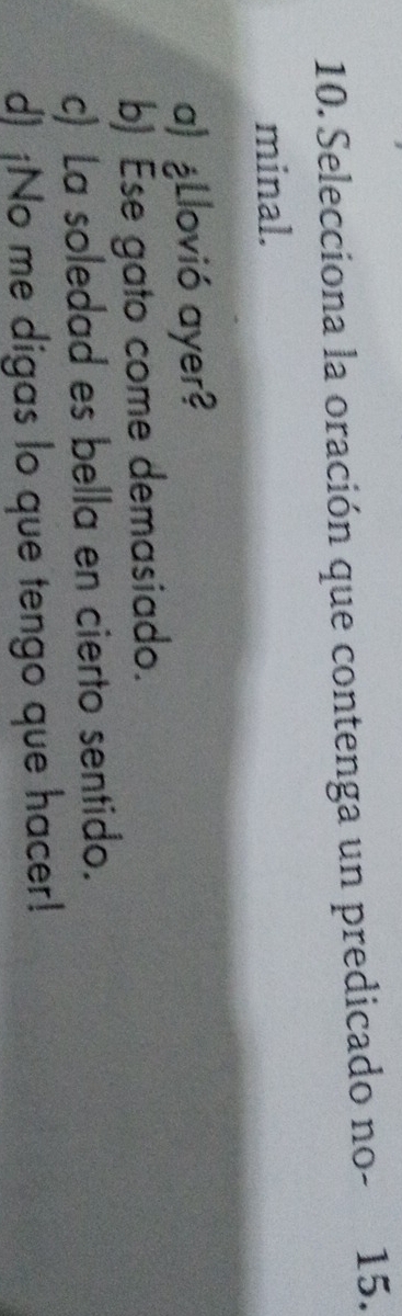 Selecciona la oración que contenga un predicado no- 15.
minal.
a) ¿Llovió ayer?
b) Ese gato come demasiado.
c) La soledad es bella en cierto sentido.
d) ¡No me digas lo que tengo que hacer!