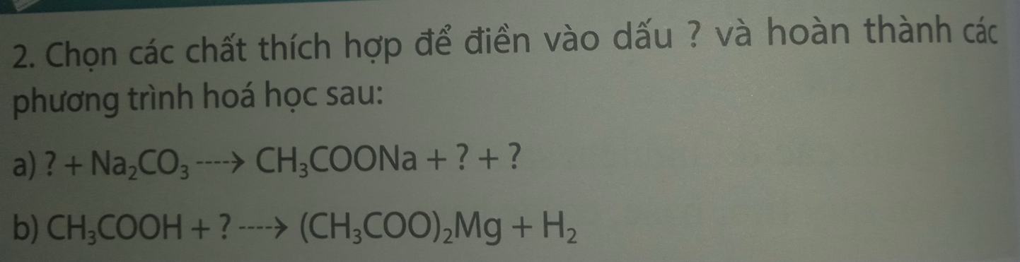 Chọn các chất thích hợp để điền vào dấu ? và hoàn thành các 
phương trình hoá học sau: 
a) ?+Na_2CO_3to CH_3COONa+?+ ? 
b) CH_3COOH+?to (CH_3COO)_2Mg+H_2