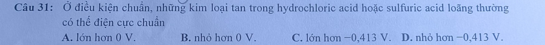Ở điều kiện chuẩn, những kim loại tan trong hydrochloric acid hoặc sulfuric acid loãng thường
có thế điện cực chuẩn
A. lớn hơn 0 V. B. nhỏ hơn 0 V. C. lớn hơn −0, 413 V. D. nhỏ hơn −0, 413 V.