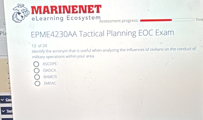 MARINENET
eLearning Ecosystem Time
D Assessment progress:
Pla EPME4230AA Tactical Planning EOC Exam
13 of 20
Identify the acronym that is useful when analyzing the influences of civilians on the conduct of
military operations within your area.
ASCOPE
OKOCA
BAMCIS
SMEAC
Tes