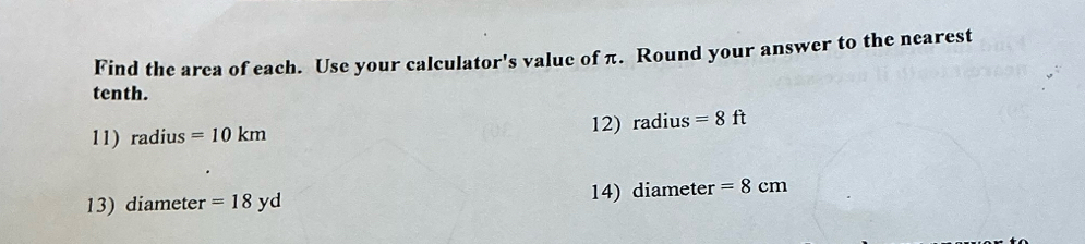 Find the area of each. Use your calculator's value of π. Round your answer to the nearest 
tenth. 
11) radius =10km 12) radius =8ft
13) diameter =18yd 14) diameter =8cm