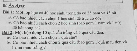 Ⅲ/. 
Bài 1: Một lớp học có 40 học sinh, trong đó có 25 nam và 15 nữ. 
a/. Có bao nhiêu cách chọn 1 học sinh để trực cờ đỏ? 
b/. Có bao nhiêu cách chọn 2 học sinh (bao gồm 1 nam và 1 nữ) 
để hát song ca? 
Bài 2: Một hộp đựng 10 quả cầu trắng và 5 quả cầu đen. 
a/. Có bao nhiêu cách chọn 1 quả cầu? 
b/. Có bao nhiêu cách chọn 2 quả cầu (bao gồm 1 quả màu đen và
1 quả màu trắng)?