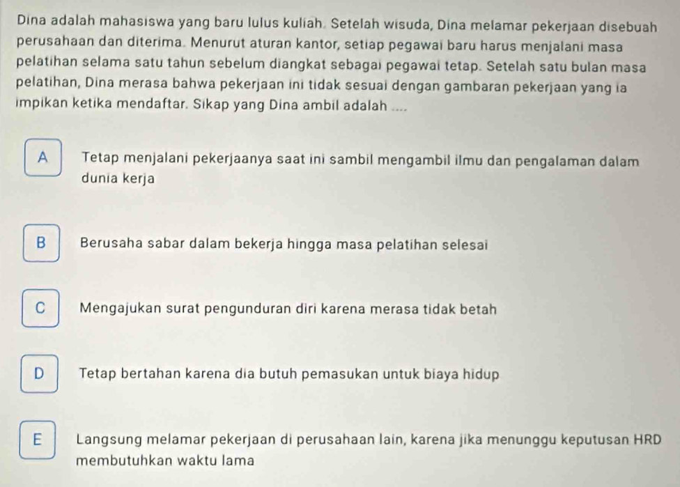 Dina adalah mahasiswa yang baru lulus kuliah. Setelah wisuda, Dina melamar pekerjaan disebuah
perusahaan dan diterima. Menurut aturan kantor, setiap pegawai baru harus menjalani masa
pelatihan selama satu tahun sebelum diangkat sebagai pegawai tetap. Setelah satu bulan masa
pelatihan, Dina merasa bahwa pekerjaan ini tidak sesuai dengan gambaran pekerjaan yang ia
impikan ketika mendaftar. Sikap yang Dina ambil adalah ....
A Tetap menjalani pekerjaanya saat ini sambil mengambil ilmu dan pengalaman dalam
dunia kerja
B Berusaha sabar dalam bekerja hingga masa pelatihan selesai
C Mengajukan surat pengunduran diri karena merasa tidak betah
D Tetap bertahan karena dia butuh pemasukan untuk biaya hidup
E Langsung melamar pekerjaan di perusahaan lain, karena jika menunggu keputusan HRD
membutuhkan waktu lama