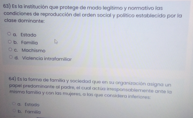 Es la institución que protege de modo legítimo y normativo las
condiciones de reproducción del orden social y político establecido por la
clase dominante:
a. Estado
b. Familia
c. Machismo
d. Violencia intrafamiliar
64) Es la forma de familia y sociedad que en su organización asigna un
papel predominante al padre, el cual actúa irresponsablemente ante la
misma familia y con las mujeres, a las que considera inferiores:
a. Estado
b. Familia