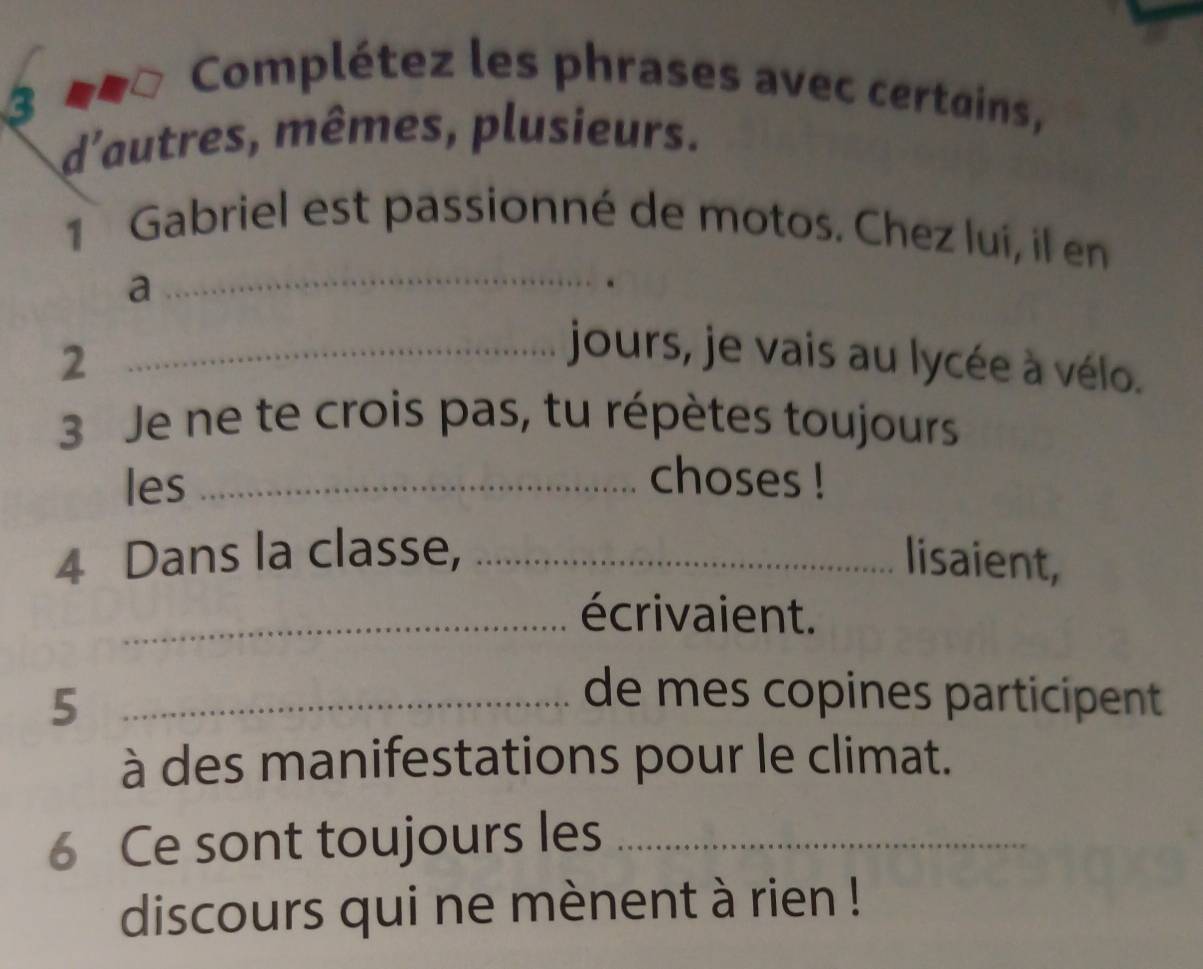 Complétez les phrases avec certains, 
d'autres, mêmes, plusieurs. 
1 Gabriel est passionné de motos. Chez luí, il en 
a 
_ 
2 
_jours, je vais au lycée à vélo. 
3 Je ne te crois pas, tu répètes toujours 
les _choses ! 
4 Dans la classe, _lisaient, 
_écrivaient. 
_5 
de mes copines participent 
à des manifestations pour le climat. 
6 Ce sont toujours les_ 
discours qui ne mènent à rien !