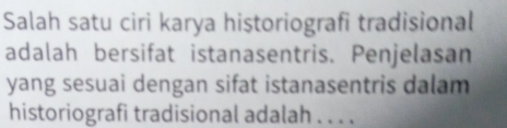 Salah satu ciri karya historiografi tradisional 
adalah bersifat istanasentris. Penjelasan 
yang sesuai dengan sifat istanasentris dalam 
historiografi tradisional adalah . . . .