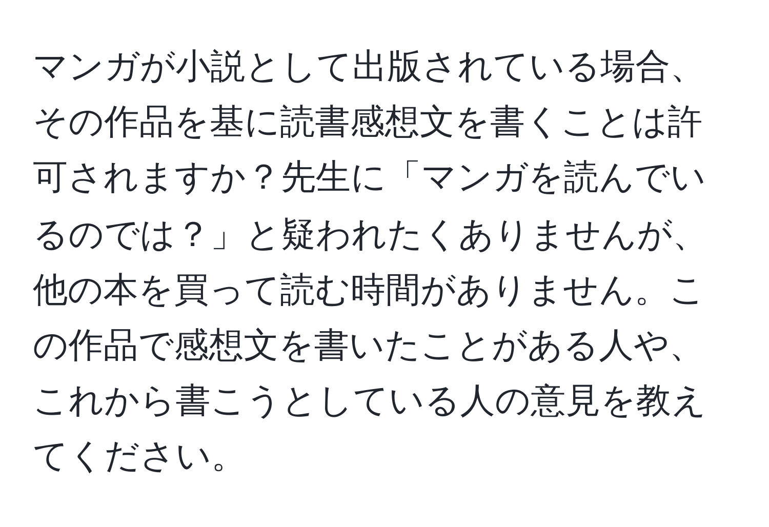 マンガが小説として出版されている場合、その作品を基に読書感想文を書くことは許可されますか？先生に「マンガを読んでいるのでは？」と疑われたくありませんが、他の本を買って読む時間がありません。この作品で感想文を書いたことがある人や、これから書こうとしている人の意見を教えてください。