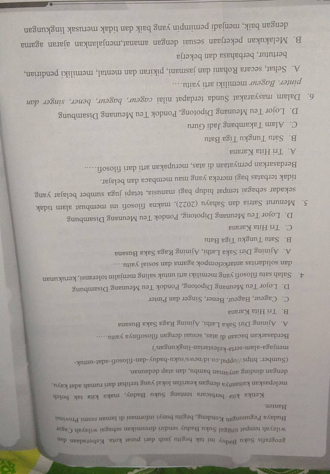 geografis Suku Baduy ini tak begitu jauh dari pusat kota. Keberadaan dan
wilayah tempat tinggal Suku Baduy sendiri diresmikan sebagai wilayah Cagar
Budaya Pegunungan Kendeng, begitu bunyi informasi di laman resmi Provinsi
Banten.
Ketika kita berbicara tentang Suku Baduy, maka kita tak boleh
melepaskan kaitannya dengan kearifan lokal yang terlihat dari rumah adat kayu,
dengan dinding anyaman bambu, dan atap dedaunan.
(Sumber: https://oppal.co.id/news/suku-baduy-dan-filosofi-adat-untuk-
menjaga-alam-serta-kelestarian-lingkungan/)
Berdasarkan bacaan di atas, sesuai dengan filosofinya yaitu…...
A. Ajining Diri Saka Lathi, Ajining Raga Saka Busana
B. Tri Hita Karana
C. Cageur, Bageur, Bener, Singer dan Pinter
D. Lojor Teu Meunang Dipotong, Pondok Teu Meunang Disambung
4. Salah satu filosofi yang memiliki arti untuk saling menjalin toleransi, kerukunan
dan solidaritas antarkelompok agama dan sosial yaitu….
A. Ajining Diri Saka Lathi, Ajining Raga Saka Busana
B. Satu Tungku Tiga Batu
C. Tri Hita Karana
D. Lojor Teu Meunang Dipotong, Pondok Teu Meunang Disambung
5. Menurut Satria dan Sahayu (2022), makna filosofi ini membuat alam tidak
sekadar sebagai tempat hidup bagi manusia, tetapi juga sumber belajar yang
tidak terbatas bagi mereka yang mau membaca dan belajar.
Berdasarkan pernyataan di atas, merupakan arti dari filosofi…....
A. Tri Hita Karana
B. Satu Tungku Tiga Batu
C. Alam Takambang Jadi Guru
D. Lojor Teu Meunang Dipotong, Pondok Teu Meunang Disambung
6. Dalam masyarakat Sunda terdapat nilai cageur, bageur, bener, singer dan
pinter. Bageur memiliki arti yaitu…
A. Sehat, secara Rohani dan jasmani, pikiran dan mental, memiliki pendirian,
bertutur, berbahasa dan bekerja
B. Melakukan pekerjaan sesuai dengan amanat,menjalankan ajaran agama
dengan baik, menjadi pemimpin yang baik dan tidak merusak lingkungan