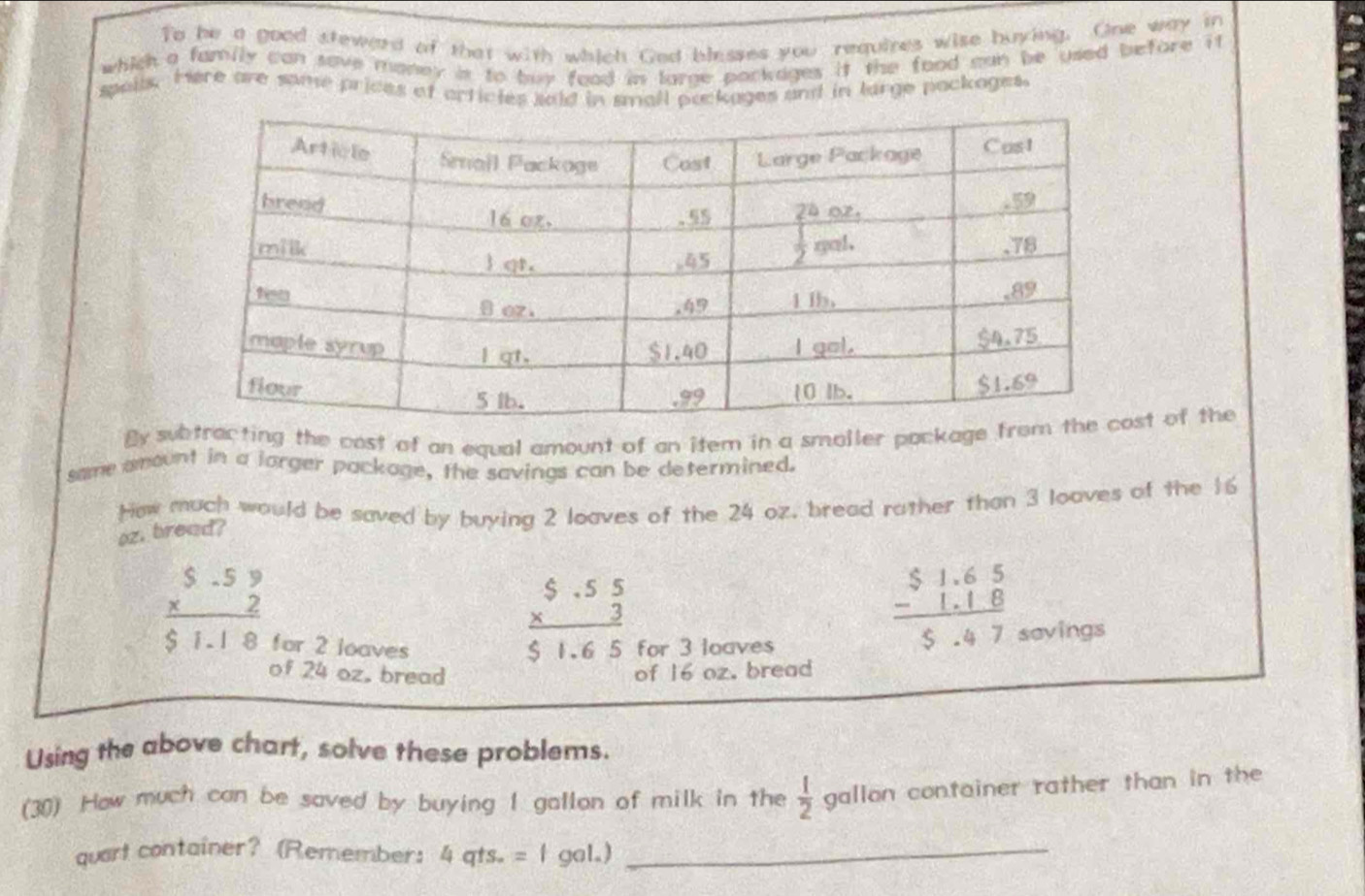 To he a good steward of that with which Ged blesses you requines wise buying. One way in
which a family can save maney is to buy food in large packages it the food man be used before it
spails. Here are same prices of orticles said in small puckages and in large packages.
By subtracting the cost of an equal amount of an item in a smaller package ft of the
same amount in a lorger package, the savings can be determined.
Hew much would be saved by buying 2 loaves of the 24 oz, bread rather than 3 loaves of the 16
oz. bread?
frac beginarrayr 5.55 * 3endarray $1.65
frac beginarrayr S.59 * 2endarray $1.18 for 2 loaves for 3 loaves
beginarrayr $1.65 -1.18 hline 5.47endarray
savings
of 24 oz, bread of 16 oz. bread
Using the above chart, solve these problems.
(30) How much can be saved by buying I gallon of milk in the  1/2  gallon container rather than in the 
quart container? (Remember: 4qts..=fgal.) _