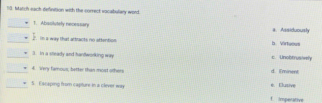 Match each definition with the correct vocabulary word.
_1. Absolutely necessary a. Assiduously
_P. In a way that attracts no attention b. Virtuous
_3. In a steady and hardworking way c. Unobtrusively
_4. Very famous; better than most others d. Eminent
_5. Escaping from capture in a clever way e. Elusive
f. Imperative