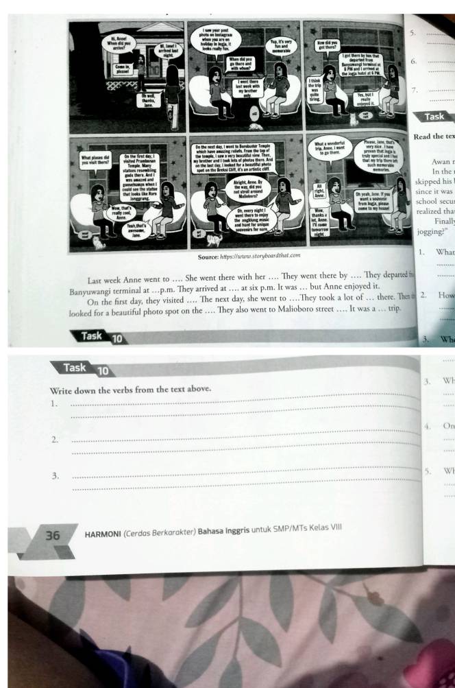 Task 
ad the tex 
Awan r 
In the 
ipped his 
nce it was 
hool secu 
alized tha 
Finall 
gging?" 
_ 
. What 
Last week Anne went to ….. She went there with her …. They went there by ... They departed 
_ 
Banyuwangi terminal at …p.m. They arrived at … at six p.m. It was … but Anne enjoyed it. 2. How 
_ 
On the first day, they visited … The next day, she went to …They took a lot of … there. The 
_ 
looked for a beautiful photo spot on the … They also went to Malioboro street … It was a … trip. 
Task 10 
3. Wh 
_ 
Task 10 
_ 
Write down the verbs from the text above. 3. Wl 
. 
1._ 
_4. On 
2._ 
_ 
_ 
3._ 
_ 
5. Wl 
_ 
36 HARMONI (Cerdos Berkorokter) Bahasa Inggris untuk SMP/MTs Kelas VIII