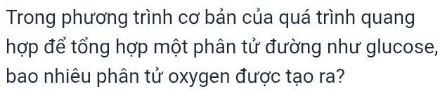 Trong phương trình cơ bản của quá trình quang 
hợp để tổng hợp một phân tử đường như glucose, 
bao nhiêu phân tử oxygen được tạo ra?