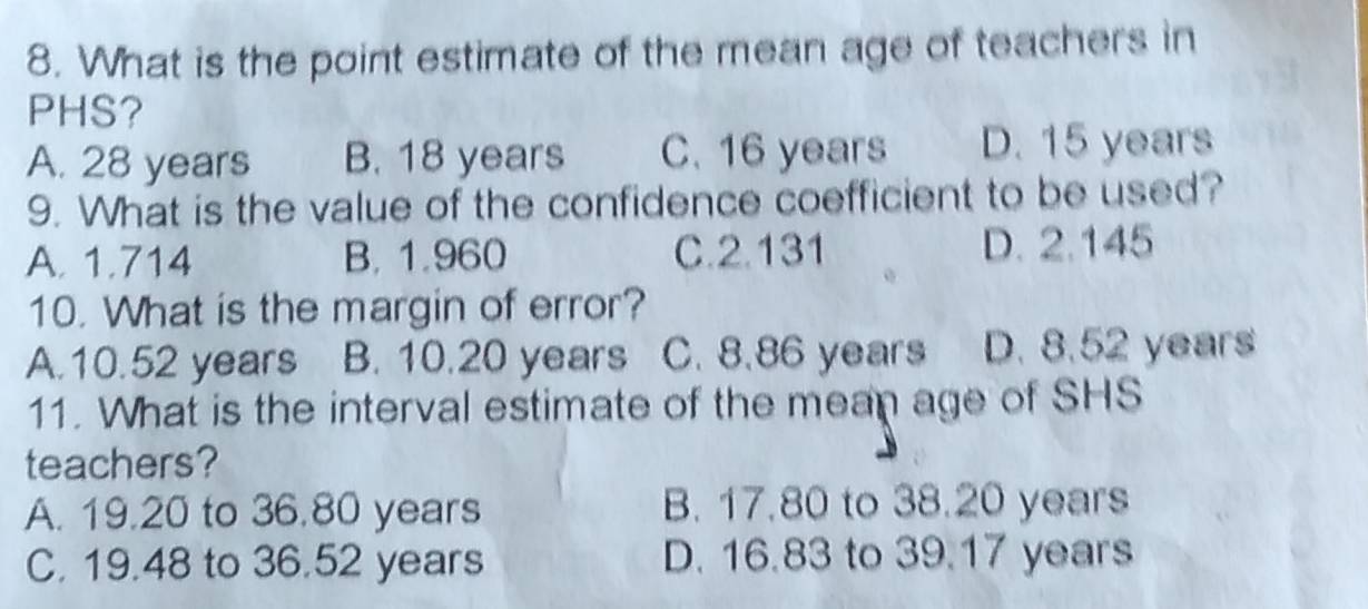 What is the point estimate of the mean age of teachers in
PHS?
A. 28 years B. 18 years C. 16 years D. 15 years
9. What is the value of the confidence coefficient to be used?
A. 1.714 B. 1.960 C. 2.131 D. 2.145
10. What is the margin of error?
A. 10.52 years B. 10.20 years C. 8.86 years D. 8.52 years
11. What is the interval estimate of the mean age of SHS
teachers?
A. 19.20 to 36.80 years B. 17.80 to 38.20 years
C. 19.48 to 36.52 years D. 16.83 to 39.17 years