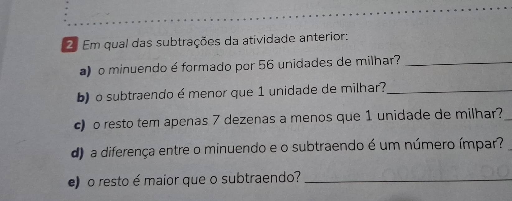 Em qual das subtrações da atividade anterior: 
) o minuendo é formado por 56 unidades de milhar?_ 
b) o subtraendo é menor que 1 unidade de milhar?_ 
c) o resto tem apenas 7 dezenas a menos que 1 unidade de milhar?_ 
d) a diferença entre o minuendo e o subtraendo é um número ímpar? 
e) o resto é maior que o subtraendo?_