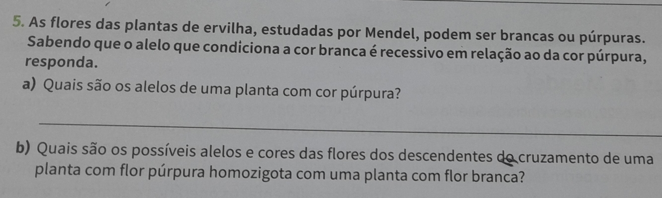 As flores das plantas de ervilha, estudadas por Mendel, podem ser brancas ou púrpuras. 
Sabendo que o alelo que condiciona a cor branca é recessivo em relação ao da cor púrpura, 
responda. 
a) Quais são os alelos de uma planta com cor púrpura? 
_ 
b) Quais são os possíveis alelos e cores das flores dos descendentes do cruzamento de uma 
planta com flor púrpura homozigota com uma planta com flor branca?