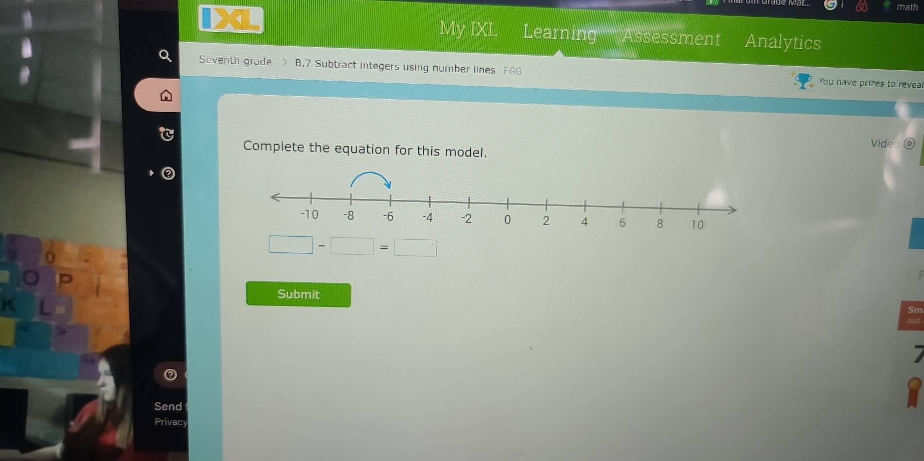 math 
My IXL Learning Assessment Analytics 
Seventh grade > B.7 Subtract integers using number lines FGG You have prizes to reveal 
Vide 
Complete the equation for this model.
□ -□ =□
Submit 
Sm 
7 
Send 
Y 
Privacy