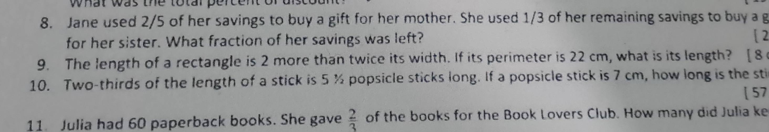 what wa s th to tal erc . 
8. Jane used 2/5 of her savings to buy a gift for her mother. She used 1/3 of her remaining savings to buy a g 
for her sister. What fraction of her savings was left? 
[ 2 
9. The length of a rectangle is 2 more than twice its width. If its perimeter is 22 cm, what is its length? [8 
10. Two-thirds of the length of a stick is 5 % popsicle sticks long. If a popsicle stick is 7 cm, how long is the sti 
[ 57 
11. Julia had 60 paperback books. She gave  2/3  of the books for the Book Lovers Club. How many did Julia ke