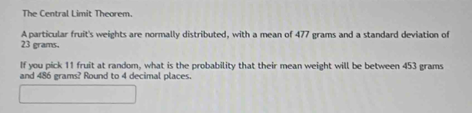 The Central Limit Theorem. 
A particular fruit's weights are normally distributed, with a mean of 477 grams and a standard deviation of
23 grams. 
If you pick 11 fruit at random, what is the probability that their mean weight will be between 453 grams
and 486 grams? Round to 4 decimal places. 
□