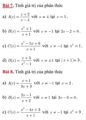 Tính giá trị của phân thức 
a) A(x)= (x+2)/x-4  với x!= 4 tại x=5. 
b) B(x)= (x^2+1)/x+1  với x!= -1 tại 2x-2=0. 
c) C(x)= (x^2-5x+6)/x+1  với x!= -1 tại x^2=1. 
d) D(x)= (x+3)/x^2-1  với x!= ± 1 tại |x+1|=3. 
Bài 8. Tính giá trị của phân thức 
a) A(x)= (x+1)/3x+3  với x!= -1 tại x=2. 
b) B(x)= (2x-1)/x+2  với x!= 1 tại 3x-6=0. 
c) C(x)= (x^2-4x+3)/x+1  với x!= -1 tại x^2=9.