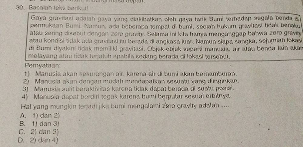 dangr masa depan
30. Bacalah teks berikut!
Gaya gravitasi adalah gaya yang diakibatkan oleh gaya tarik Bumi terhadap segala benda 
permukaan Bumi. Namun, ada beberapa tempat di bumi, seolah hukum gravitasi tidak berlaku
atau sering disebut dengan zero gravity. Selama ini kita hanya menganggap bahwa zero gravity
atau kondisi tidak ada gravitasi itu berada di angkasa luar. Namun siapa sangka, sejumlah lokasi
di Bumi diyakini tidak memiliki gravitasi. Objek-objek seperti manusia, air atau benda lain akan
melayang atau tidak terjatuh apabila sedang berada di lokasi tersebut.
Pernyataan:
1) Manusia akan kekurangan air, karena air di bumi akan berhamburan.
2) Manusia akan dengan mudah mendapatkan sesuatu yang diinginkan.
3) Manusia sulit beraktivitas karena tidak dapat berada di suatu posisi.
4) Manusia dapat berdiri tegak karena bumi berputar sesuai orbitnya.
Hal yang mungkin terjadi jika bumi mengalami zero gravity adalah ....
A. 1) dan 2)
B. 1) dan 3)
C. 2) dan 3)
D. 2) dan 4)