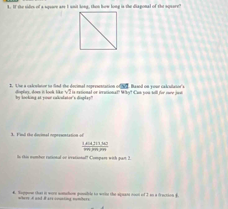 If the sides of a square are l unit long, then how long is the diagonal of the square? 
2. Use a calculator to find the decimal representation of sqrt(2). Based on your calculator's 
display, does it look like sqrt(2) is rational or irrational? Why? Can you tell for sure just 
by looking at your calculator's display? 
3. Find the decimal representation of
 (1,414,213.562)/999,999,999 
Is this number rational or irrational? Compare with part 2. 
4. Suppose that it were somehow possible to write the square root of 2 as a fraction  4/8 . 
where A and B are counting numbers: