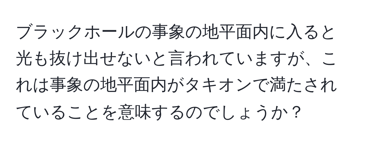 ブラックホールの事象の地平面内に入ると光も抜け出せないと言われていますが、これは事象の地平面内がタキオンで満たされていることを意味するのでしょうか？