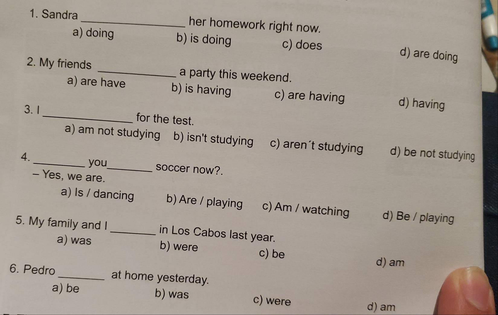 Sandra_ her homework right now.
a) doing b) is doing c) does
d) are doing
2. My friends _a party this weekend.
a) are have b) is having c) are having d) having
3. 1_ for the test.
a) am not studying b) isn't studying c) aren't studying d) be not studying
4.
_you_ soccer now?.
- Yes, we are.
a) Is / dancing b) Are / playing c) Am / watching d) Be / playing
5. My family and I _in Los Cabos last year.
a) was b) were
c) be
d) am
6. Pedro_ at home yesterday.
a) be b) was c) were
d) am