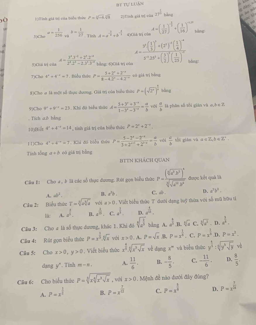 bt tự luận
1)Tỉnh giá trị của biểu thức P=sqrt[5](-4).sqrt[5](8) 2)Tính giá trị của 27^(frac 1)3bing
n áo nã
lớc lêt
à sư
3)Cho a= 1/256  và b= 1/27 . Tính A=a^(-frac 3)4+b^(-frac 4)3 4)Giá trị của A=( 1/27 )^- 2/3 +( 1/16 )^-1,25 bằng:
d
ng
A=frac 3^3( 1/3 )^3+(2^3)^-5( 1/4 )^-45^(-3)25^2+( 3/2 )^5( 1/25 )^-1 g dậy, và
th
5)Giá trị của A= (3^4.3^(-2)+2^5.2^(-4))/2^4.2^3-2.3^5.3^(-4)  bằng: 6)Giá trị của bằng:
àr
ù 7)Cho 4^x+4^(-x)=7. Biểu thức P= (5+2^x+2^(-x))/8-4.2^x-4.2^(-x)  có giá trị bằng
8)Cho a là một số thực dương. Giá trị của biểu thức P=(sqrt(2^x))^ 4/a  bàng
9)Cho 9^x+9^(-x)=23. Khi đó biểu thức A= (5+3^x+3^(-x))/1-3^x-3^(-x) = a/b  với  a/b  là phân số tối giản và a,b∈Z
. Tích a.b bằng
10)Biết 4^x+4^(-x)=14 , tính giá trị của biểu thức P=2^x+2^(-x).
11)Cho 4^x+4^(-x)=7. Khi đó biểu thức P= (5-2^x-2^(-x))/3+2^(x+1)+2^(1-x) = a/b  với  a/b  tối giản và a∈ Z,b∈ Z^+.
Tính tổng a+b có giá trị bằng
BTTN KHÁCH QUAN
Câu 1: Cho a, b là các số thực dương. Rút gọn biểu thức P=frac (sqrt[4](a^3· b^2))^4sqrt[3](sqrt a^(12)· b^6) được kết quả là
A. ab^2.
B. a^2b. C. ab . D. a^2b^2.
Câu 2: Biểu thức T=sqrt[5](asqrt [3]a) với a>0. Viết biểu thức T dưới dạng luỹ thừa với số mũ hữu tỉ
là: A. a^(frac 3)5. B. a^(frac 2)15. C. a^(frac 1)3. D. a^(frac 4)15.
Câu 3: Cho a là số thực dương, khác 1. Khi đó sqrt[4](a^(frac 2)3) bằng A. a^(frac 8)3 .B. sqrt[6](a) C. sqrt[3](a^2). D. a^(frac 3)8.
Câu 4: Rút gọn biểu thức P=x^(frac 1)3.sqrt[6](x) với x>0. A. P=sqrt(x) ,B. P=x^(frac 1)8. C. P=x^(frac 2)9 .D. P=x^2.
Câu 5: Cho x>0,y>0. Viết biểu thức x^(frac 4)5.sqrt[6](x^5sqrt x) về dạng x^m và biểu thức y^(frac 4)5:sqrt[6](y^5sqrt y) vè
dạng V''. Tính m-n. A.  11/6 . B. - 8/5 . C. - 11/6 · D.  8/5 .
Câu 6: Cho biểu thức P=sqrt[3](xsqrt [4]x^3sqrt x) , với x>0. Mệnh đề nào dưới đây đúng?
A. P=x^(frac 1)2
B. P=x^(frac 7)12
C. P=x^(frac 5)8
D. P=x^(frac 7)24