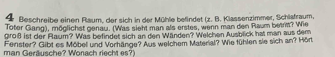 Beschreibe einen Raum, der sich in der Mühle befindet (z. B. Klassenzimmer, Schlafraum, 
Toter Gang), möglichst genau. (Was sieht man als erstes, wenn man den Raum betritt? Wie 
groß ist der Raum? Was befindet sich an den Wänden? Welchen Ausblick hat man aus dem 
Fenster? Gibt es Möbel und Vorhänge? Aus welchem Material? Wie fühlen sie sich an? Hört 
man Geräusche? Wonach riecht es?)