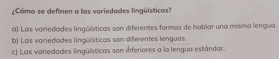 ¿Cómo se definen a las variedades lingüísticas?
a) Las variedades lingüísticas son diferentes formas de hablar una misma lengua.
b) Las variedades lingüísticas son diferentes lenguas.
c) Las variedades lingüísticas son inferiores a la lengua estándar.