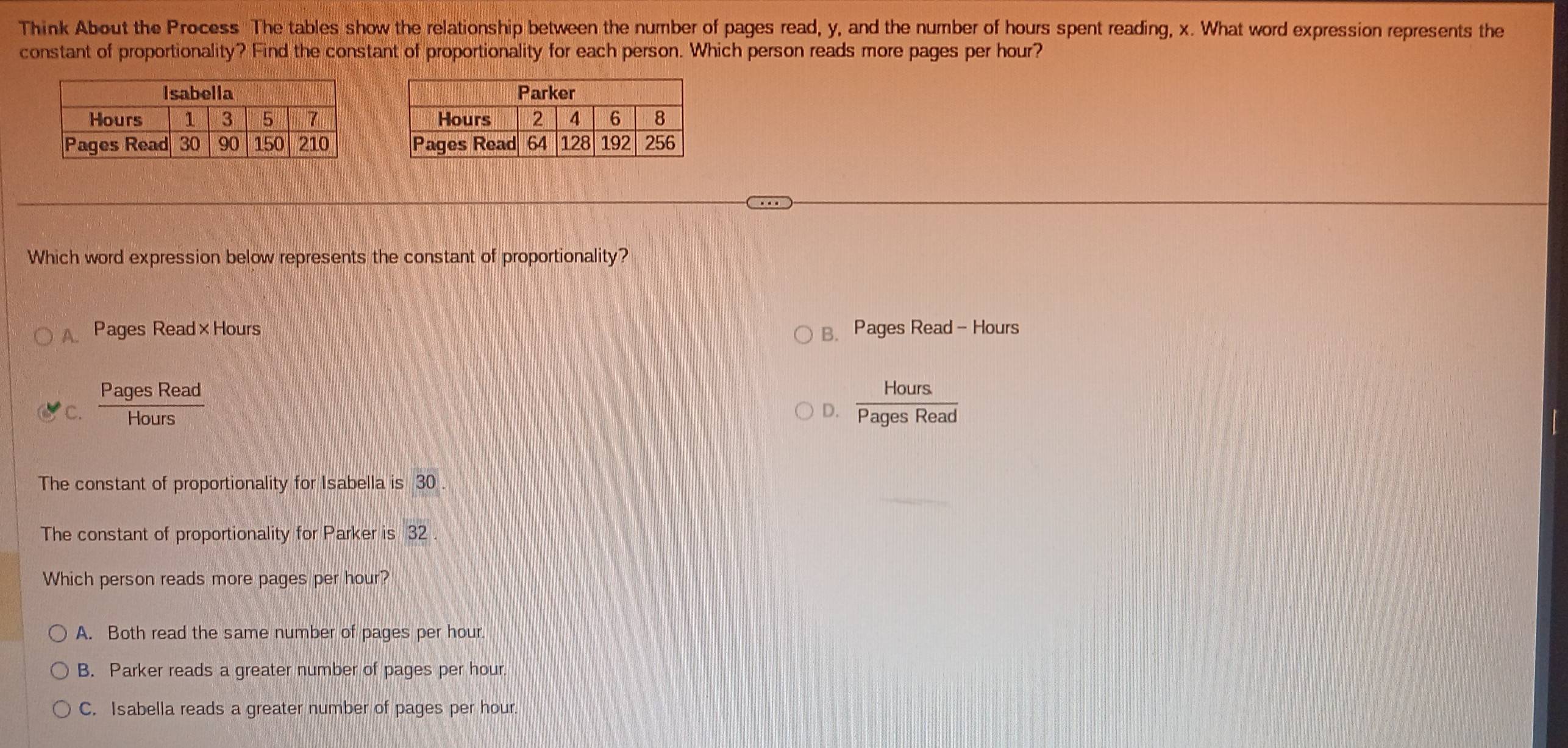 Think About the Process The tables show the relationship between the number of pages read, y, and the number of hours spent reading, x. What word expression represents the
constant of proportionality? Find the constant of proportionality for each person. Which person reads more pages per hour?



Which word expression below represents the constant of proportionality?
Pages Read×Hours B. Pages Read - Hours
C.  PagesRead/Hours   Hours/PagesRead 
D.
The constant of proportionality for Isabella is 30
The constant of proportionality for Parker is 32
Which person reads more pages per hour?
A. Both read the same number of pages per hour.
B. Parker reads a greater number of pages per hour.
C. Isabella reads a greater number of pages per hour.