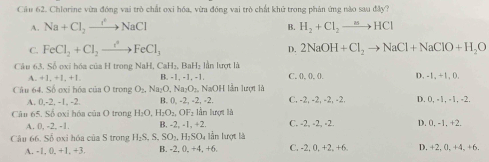 Cầu 62. Chlorine vừa đóng vai trò chất oxi hóa, vừa đóng vai trò chất khứ trong phản ứng nào sau đây?
A. Na+Cl_2to NaCl H_2+Cl_2to HCl
B.
C. FeCl_2+Cl_2to FeCl_0FeCl_3 2NaOH+Cl_2to NaCl+NaClO+H_2O
D.
Câu 63. Số oxi hóa của H trong NaH, CaH_2,.BaH_2 lần lượt là
A. +1, +1, +1. B. -1, -1, -1. C. 0, 0, 0. D. -1, +1, 0.
Câu 64. Số oxỉ hóa của O trong O_2, Na_2O, Na_2O_2, , NaOH lần lượt là
A. 0, -2, -1, -2. B. 0, -2, -2, -2. C. -2, -2, -2, -2. D. 0, -1, -1, -2.
Câu 65. Số oxi hóa của O trong H_2O, H_2O_2, OF_2 lần lượt là
A. 0, -2, -1. B. -2, -1, +2. C. -2, -2, -2. D. 0, -1, +2.
Câu 66. Số oxi hóa của S trong H_2S, S, SO_2, H_2SO_4 lần lượt là
A. -1, 0, +1, +3. B. -2, 0, +4, +6. C. -2, 0, +2, +6. D. +2, 0, +4, +6.