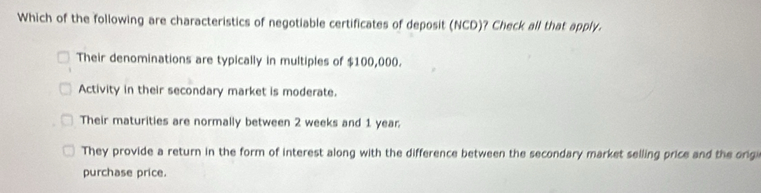 Which of the following are characteristics of negotiable certificates of deposit (NCD)? Check all that apply.
Their denominations are typically in multiples of $100,000.
Activity in their secondary market is moderate.
Their maturities are normally between 2 weeks and 1 year
They provide a return in the form of interest along with the difference between the secondary market selling price and the ongi
purchase price.