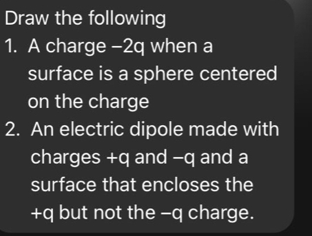 Draw the following 
1. A charge -2q when a 
surface is a sphere centered 
on the charge 
2. An electric dipole made with 
charges +q and -q and a 
surface that encloses the
+q but not the -q charge.