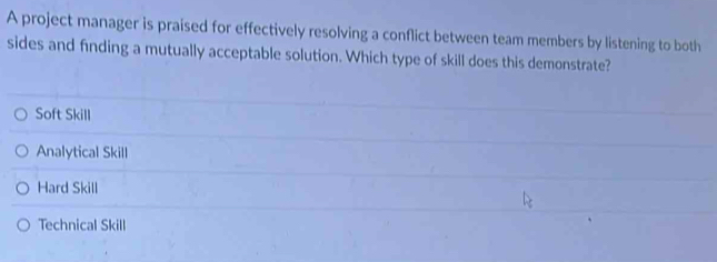 A project manager is praised for effectively resolving a conflict between team members by listening to both
sides and finding a mutually acceptable solution. Which type of skill does this demonstrate?
Soft Skill
Analytical Skill
Hard Skill
Technical Skill