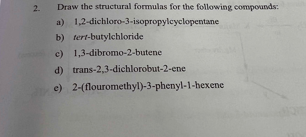 Draw the structural formulas for the following compounds: 
a) 1, 2 -dichloro- 3 -isopropylcyclopentane 
b) tert-butylchloride 
c) 1, 3 -dibromo- 2 -butene 
d) trans -2, 3 -dichlorobut -2 -ene 
e) 2 -(flouromethyl) -3 -phenyl -1 -hexene