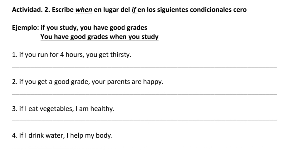 Actividad. 2. Escribe when en lugar del ifen los siguientes condicionales cero 
Ejemplo: if you study, you have good grades 
You have good grades when you study 
1. if you run for 4 hours, you get thirsty. 
_ 
2. if you get a good grade, your parents are happy. 
_ 
3. if I eat vegetables, I am healthy. 
_ 
4. if I drink water, I help my body. 
_