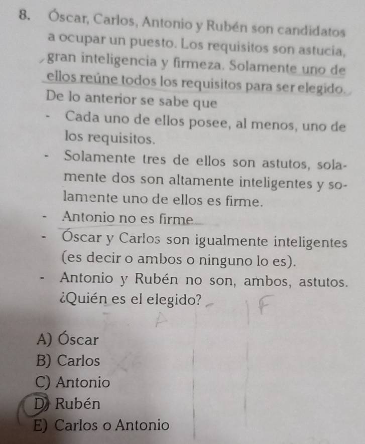 Óscar, Carlos, Antonio y Rubén son candidatos
a ocupar un puesto. Los requisitos son astucia,
gran inteligencia y firmeza. Solamente uno de
ellos reúne todos los requisitos para ser elegido.
De lo anterior se sabe que
Cada uno de ellos posee, al menos, uno de
los requisitos.
Solamente tres de ellos son astutos, sola-
mente dos son altamente inteligentes y so-
lamente uno de ellos es firme.
Antonio no es firme
Óscar y Carlos son igualmente inteligentes
(es decir o ambos o ninguno lo es).
Antonio y Rubén no son, ambos, astutos.
¿Quién es el elegido?
A) Óscar
B) Carlos
C) Antonio
D) Rubén
E) Carlos o Antonio