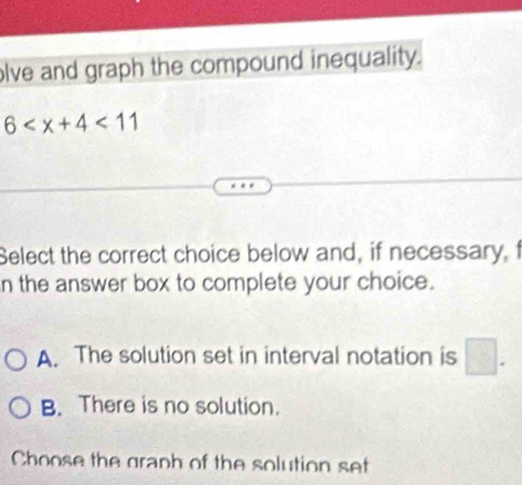 olve and graph the compound inequality.
6 <11</tex> 
Select the correct choice below and, if necessary, f
n the answer box to complete your choice.
A. The solution set in interval notation is □ .
B. There is no solution.
Choose the graph of the solution set