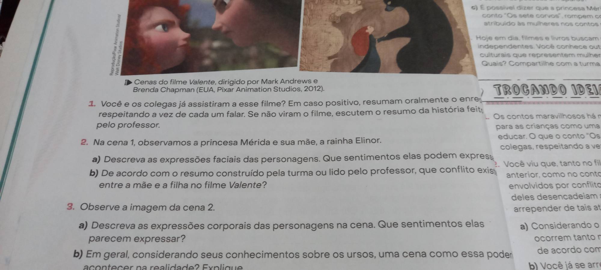 É possível dizer que a princesa Mér 
conto "Os sete corvos", rompem c 
atribuído às mulheres nos contos 
Hoje em dia, filmes e livros buscam 
independentes. Você conhece out 
culturais que representem mülher 
Quais? Compartilhe com a turma 
Cenas do filme Valente, dirigido por Mark Andrews e 
Brenda Chapman (EUA, Pixar Animation Studios, 2012). TROCANDO IDEI 
1. Você e os colegas já assistiram a esse filme? Em caso positivo, resumam oralmente o enre 
respeitando a vez de cada um falar. Se não viram o filme, escutem o resumo da história feit 
Os contos maravilhosos hán 
pelo professor. para as crianças como uma 
2. Na cena 1, observamos a princesa Mérida e sua mãe, a rainha Elinor. 
educar. O que o conto “Os 
colegas, respeitando a ve 
a) Descreva as expressões faciais das personagens. Que sentimentos elas podem expres 
?. Você viu que, tanto no fi 
b) De acordo com o resumo construído pela turma ou lido pelo professor, que conflito exis anterior, como no conto 
entre a mãe e a filha no filme Valente? envolvidos por conflit 
deles desencadeiam 
3. Observe a imagem da cena 2. arrepender de tais at 
a) Descreva as expressões corporais das personagens na cena. Que sentimentos elas 
a) Considerando o 
parecem expressar? ocorrem tanto r 
b) Em geral, considerando seus conhecimentos sobre os ursos, uma cena como essa poder de acordo com 
acontecer na realidade? Explique b) Você já se arr