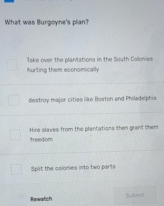 What was Burgoyne's plan?
Take over the plantations in the South Colonies
hurting them economically
destroy major cities like Boston and Philadelphia
Hire slaves from the plantations then grant them
freedom
Split the colonies into two parts
Rewatch Submit