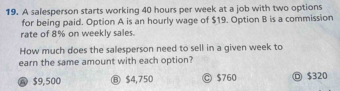 A salesperson starts working 40 hours per week at a job with two options
for being paid. Option A is an hourly wage of $19. Option B is a commission
rate of 8% on weekly sales.
How much does the salesperson need to sell in a given week to
earn the same amount with each option?
④ $9,500 Ⓑ $4,750 Ⓒ $760 Ⓓ $320