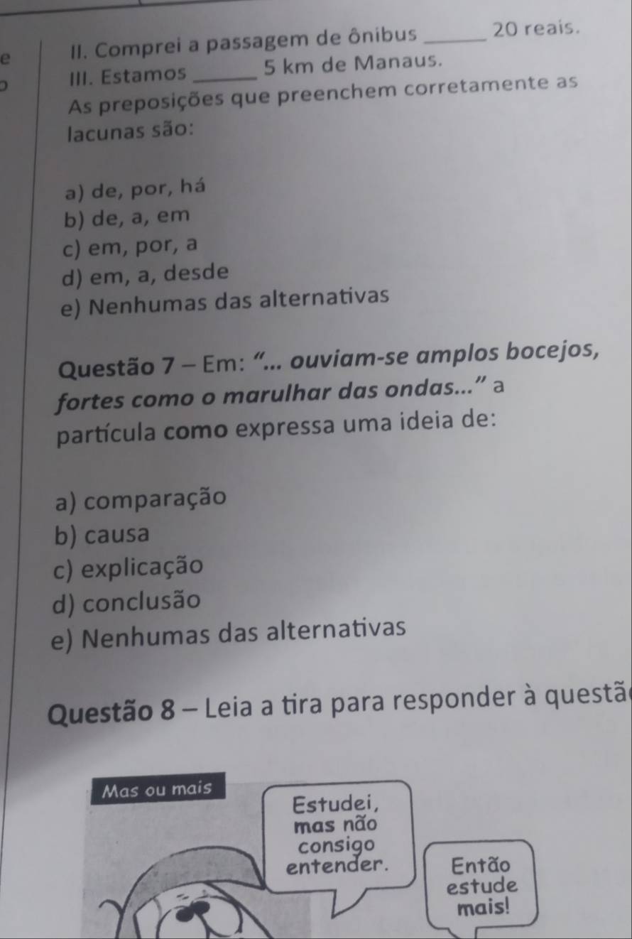 Comprei a passagem de ônibus_
20 reais.
) III. Estamos _ 5 km de Manaus.
As preposições que preenchem corretamente as
lacunas são:
a) de, por, há
b) de, a, em
c) em, por, a
d) em, a, desde
e) Nenhumas das alternativas
Questão 7 - Em: “... ouviam-se amplos bocejos,
fortes como o marulhar das ondas...” a
partícula como expressa uma ideia de:
a) comparação
b) causa
c) explicação
d) conclusão
e) Nenhumas das alternativas
Questão 8 - Leia a tira para responder à questão