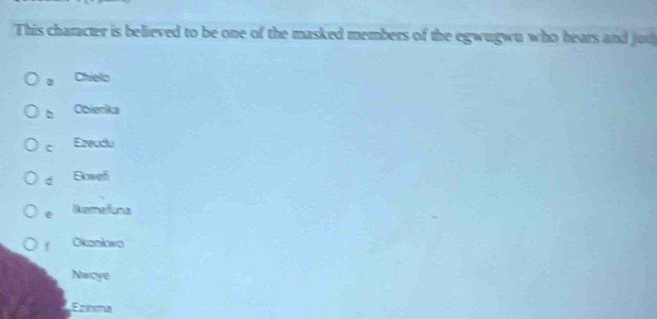 This character is believed to be one of the masked members of the egwugwu who hears and jud
Chielo
b Obienka
C Ezeudu
d Eowef
e Remefuna
f Okankwo
Nwoye
Erínma