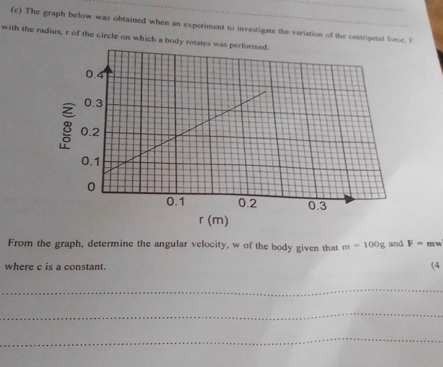 The graph below was obtained when an experiment to investigate the variation of the centripetal force. P
with the radius, r of the circle on which a body ro
r (m)
From the graph, determine the angular velocity, w of the body given that m=100g and F=mw
where c is a constant. (4 
_ 
_ 
_