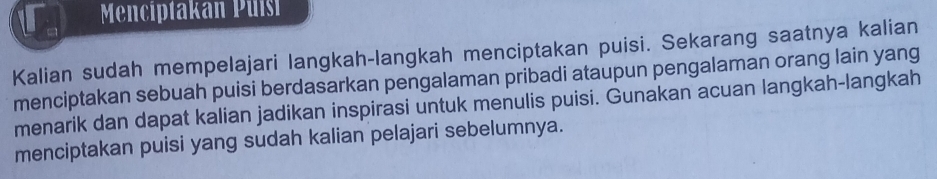 Menciptakan Puísi 
Kalian sudah mempelajari langkah-langkah menciptakan puisi. Sekarang saatnya kalian 
menciptakan sebuah puisi berdasarkan pengalaman pribadi ataupun pengalaman orang lain yang 
menarik dan dapat kalian jadikan inspirasi untuk menulis puisi. Gunakan acuan langkah-langkah 
menciptakan puisi yang sudah kalian pelajari sebelumnya.